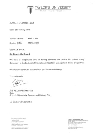Tiiit rAvLoR's UNIVERSITY
||l
Ref No. : 1101A1 2821 - BHo
Date:21 Februa ry 2013
Student's Name
Student lD No.'
: KOK YIJUN
. 1101A 12821
Dear KOK YIJUN,
Re: Dean's List Award
We wish to 'congratulate you for having achieved the Dean's List Award during
Semester 1 in the Bachelor of International Hospitality Management (Hons) programme.
We wish you continued success in all your future undertakings.
. ..,. ;
Yours sincerely,
A.R. NEETHIAHNANTHAN
Dean
School of Hospitality, Tourism and Culinary Arts
cc: Student's Personal File
TAYLOR'S EDUCATION GROUP
. Taylor's University
. Taylor's College Subang Jaya
. Taylor's College Sri Hartamas
. Garden International School, Malaysia
. Sri Garden, Kuala Lumpur
. Australian International School Malaysia
. Nexus International School, Putrajaya
Taylor's University Sdn Bhd
(formerly known as Taylor's University College Sdn Bhd)
(Co. No. 149634-D)
No. 1, Jalan Taylor's, 47500 Subang Jaya,
Selangor Darul Ehsan, Malaysia.
Tel :603-5629 5000
Fax :603-5629 5001
Email : admissions@taylors.edu. my
wwr,v.taylors.edu.my
-
 