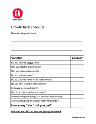 scaleup.com.au
Growth hack checklist
Describe the growth hack:
__________________________________________________________________________
__________________________________________________________________________
__________________________________________________________________________
Variable Yes/No?
Do you provide unique value?
Can you test the growth hack?
Can you collected numbers?
Do you activate users?
Do you provide value to the users friends?
Do you offer incentives for sharing?
Is it easy to use and share?
Can it be outsourced or automated?
Are you using technology in a new and different way?
Are you disrupting an industry ready for change?
How many “Yes” did you get?
Work on any “NO” to improve your growth hack
 