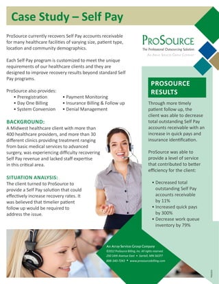 PROSOURCE
RESULTS
Through more timely
patient follow up, the
client was able to decrease
total outstanding Self Pay
accounts receivable with an
increase in quick pays and
insurance identification.
ProSource was able to
provide a level of service
that contributed to better
efficiency for the client:
• Decreased total
outstanding Self Pay
accounts receivable
by 11%
• Increased quick pays
by 300%
• Decrease work queue
inventory by 79%
Case Study – Self Pay
ProSource currently recovers Self Pay accounts receivable
for many healthcare facilities of varying size, patient type,
location and community demographics.
Each Self Pay program is customized to meet the unique
requirements of our healthcare clients and they are
designed to improve recovery results beyond standard Self
Pay programs.
ProSource also provides:
• Preregistration	 • Payment Monitoring
• Day One Billing	 • Insurance Billing & Follow up
• System Conversion	 • Denial Management
BACKGROUND:
A Midwest healthcare client with more than
400 healthcare providers, and more than 30
different clinics providing treatment ranging
from basic medical services to advanced
surgery, was experiencing difficulty recovering
Self Pay revenue and lacked staff expertise
in this critical area.
SITUATION ANALYSIS:
The client turned to ProSource to
provide a Self Pay solution that could
effectively increase recovery rates. It
was believed that timelier patient
follow up would be required to
address the issue.
PSB105A
PROSOURCE
The Professional Outsourcing Solution
AN ARRAY SERVICES GROUP COMPANY
An Array Services Group Company
©2012 ProSource Billing, Inc. All rights reserved.
250 14th Avenue East • Sartell, MN 56377
888-340-7243 • www.prosourcebilling.com
 