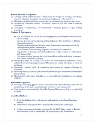Human Resource Management
℘ Handling smooth implementation of HR policies for manpower planning, recruitment,
selection, induction, motivation, orientation and development of the workforce.
℘ Monitoring, developing training programmes and maintaining the training requirements.
℘ Coordinating manpower planning, recruitment, induction, exit interviews & ensuring
cultural fit.
℘ Developing / implementing new recruitment / selection policies as per staffing
projections.
Training & Development
℘ Plan, Co-ordinate and Deliver the Induction program, including Functional Induction,
for new joinees.
Develop & design various training modules and ensure delivery of those to different
sections of employees
Designing and deploying the Training Need/ Requirement Assessment analysis for
creating learning agenda for the region.
Co-ordinate for external training programs, conventions and conferences
Empanelment of Training Consultants and renewal of their contracts in collaboration
with Support office
Oversee the training/ summer placement/ internships/ projects undertaken by students
from various professional colleges
℘ Arranging trainings for existing / new recruits for improving their performance levels;
updating them latest developments & modifications and inspire individuals to strive for
excellence.
℘ Determining training needs & conducting programmes to enhance efficiency in
operations.
℘ Reviewing training outlines as per instructional methodologies and formats determined in
analysis phase.
℘ Monitoring the performance of employees to ensure efficiency in operations and meeting
of KRA’s.
Performance Appraisal
℘ Assisting in managing appraisal process across the levels and establishing framework for
substantiating performance appraisal system linked to reward management.
℘ Assisting the reviewing authority for the Performance Management System to make final
decisions.
ACHIEVEMENTS:
 Trained and placed 6000 employees and students in the hospitality & health care
industry.
 Internet based training and other computer-aided instructional technologies
 Got lot of complements from the customers for the WOW factor created by Training
and brought the pro activeness among the employees to reach the customers.
2
 