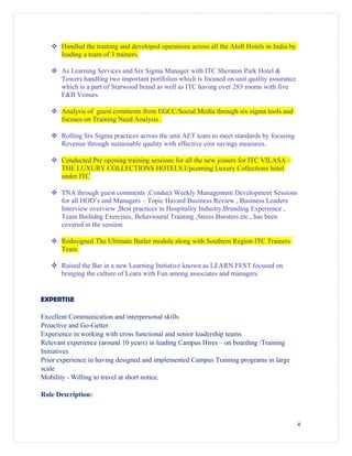  Handled the training and developed operations across all the Aloft Hotels in India by
leading a team of 3 trainers.
 As Learning Services and Six Sigma Manager with ITC Sheraton Park Hotel &
Towers handling two important portfolios which is focused on unit quality assurance
which is a part of Starwood brand as well as ITC having over 283 rooms with five
F&B Venues.
 Analysis of guest comments from EGCC/Social Media through six sigma tools and
focuses on Training Need Analysis .
 Rolling Six Sigma practices across the unit AET team to meet standards by focusing
Revenue through sustainable quality with effective cost savings measures.
 Conducted Pre opening training sessions for all the new joiners for ITC VILASA –
THE LUXURY COLLECTIONS HOTELS.Upcoming Luxury Collections hotel
under ITC
 TNA through guest comments ,Conduct Weekly Management Development Sessions
for all HOD’s and Managers – Topic Havard Business Review , Business Leaders
Interview overview ,Best practices in Hospitality Industry,Branding Experience ,
Team Builidng Exercises, Behavioural Training ,Stress Bursters etc., has been
covered in the session.
 Redesigned The Ultimate Butler module along with Southern Region ITC Trainers
Team
 Raised the Bar in a new Learning Initiative known as LEARN FEST focused on
bringing the culture of Learn with Fun among associates and managers.
EXPERTISE
Excellent Communication and interpersonal skills
Proactive and Go-Getter
Experience in working with cross functional and senior leadership teams
Relevant experience (around 10 years) in leading Campus Hires – on boarding /Training
Initiatives
Prior experience in having designed and implemented Campus Training programs in large
scale
Mobility - Willing to travel at short notice.
Role Description:
4
 