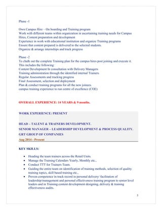 Phase -1
Own Campus Hire – On boarding and Training program
Work with different teams within organization in ascertaining training needs for Campus
Hires, Content preparation and development
Experience in work with educational institution and organize Training programs
Ensure that content prepared is delivered to the selected students.
Organize & arrange internships and track progress
Phase -2
To chalk out the complete Training plan for the campus hires post joining and execute it.
This includes the following:
Content Development In consultation with Delivery Managers
Training administration through the identified internal Trainers
Regular Assessments and tracking progress
Final Assessment, selection and deployment
Plan & conduct training programs for all the new joinees.
campus training experience to run centre of excellence (COE)
OVERALL EXPERIENCE: 14 YEARS & 9 months.
WORK EXPERIENCE: PRESENT
HEAD – TALENT & TRAINERS DEVELOPMENT.
SENIOR MANAGER – LEADERSHIP DEVELOPMENT & PROCESS QUALITY.
GRT GROUP OF COMPANIES
Aug 2014 - Present
KEY SKILLS:
• Heading the team trainers across the Retail Units.
• Manage the Training Calendars Yearly, Monthly etc.,
• Conduct TTT for Trainers Team.
• Guiding the entire team on identification of training methods, selection of quality
training topics, skill based training etc.,
• Proven competence in track record in personal delivery/ facilitation of
leadership/management and personal effectiveness training program to senior level
leaders and in Training content development designing, delivery & training
effectiveness audits.
5
 