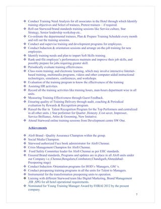  Conduct Training Need Analysis for all associates in the Hotel through which Identify
training objectives and Select of trainees, Pretest trainees – if required.
 Roll out Starwood brand standards training sessions like Service culture, Star
Strategy, Senior leadership workshop etc..
 Co-ordinate the departmental trainees, Plan & Prepare Training Schedule every month
and roll out the training sessions.
 Conduct and supervise training and development programs for employees.
 Conduct Induction & orientation sessions and arrange on-the-job training for new
employees.
 Identify training needs and plan to impart Soft Skills training.
 Rank-and-file employee’s performances maintain and improve their job skills, and
possibly prepare for jobs requiring greater skill.
 Periodically evaluate training effectiveness.
 Class room training; and electronic learning, which may involve interactive Internet-
based training, multimedia programs, videos and other computer-aided instructional
technologies, simulators, conferences, and workshops.
 Evaluation of the training program to know the effectiveness of the training
 Assisting HR activities.
 Record all the training activities like training hours, man-hours department wise in all
units.
 Measuring Training Effectiveness through Guest Feedback.
 Ensuring quality of Training Delivery through audit, coaching & Periodical
evaluation by Rewards & Recognition program.
 Raised the Bar in Talent Recognition Program for the Top Performers and centralized
in all other units. ( Star performer for Quarter ,Honesty ,Cost saver, Impresser,
Service Brilliance, Attire & Grooming, New Imitative.
 Attend Starwood online training sessions from Development centre SW One.
Achievements
 Aloft Brand - Quality Assurance Champion within the group.
 Social Media Champion.
 Starwood authorized Face book administrator for Aloft Chennai.
 Crisis Management Champion for Aloft Chennai.
 Food Safety Committee leader for Aloft Chennai as per EHC standards.
 Ensured Brand standards, Programs and updates are in place in all Aloft units under
our Company i.e.,Chennai,Bengaluru,Coimbatore,Chandigarh,Ahmedabad-
Preopening stage)
 Conduct Induction /Orientation programs for HOD’s /Managers, GM ‘s.
 Conduct preopening training programs in all the units for Talent to Managers.
 Instrumental for the transformation preopening units to operation.
 Liaising with different Starwood team like Digital Marketing, Brand Management
,HR ,SPG for all hotel operational requirements.
 Nominated for Young Training Manager Award by FHRAI 2012 by the present
company.
7
 