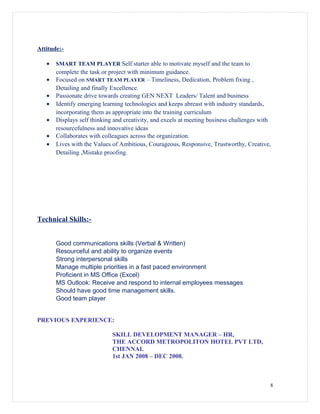 Attitude:-
• SMART TEAM PLAYER Self starter able to motivate myself and the team to
complete the task or project with minimum guidance.
• Focused on SMART TEAM PLAYER – Timeliness, Dedication, Problem fixing ,
Detailing and finally Excellence.
• Passionate drive towards creating GEN NEXT Leaders/ Talent and business
• Identify emerging learning technologies and keeps abreast with industry standards,
incorporating them as appropriate into the training curriculum
• Displays self thinking and creativity, and excels at meeting business challenges with
resourcefulness and innovative ideas
• Collaborates with colleagues across the organization.
• Lives with the Values of Ambitious, Courageous, Responsive, Trustworthy, Creative,
Detailing ,Mistake proofing.
Technical Skills:-
Good communications skills (Verbal & Written)
Resourceful and ability to organize events
Strong interpersonal skills
Manage multiple priorities in a fast paced environment
Proficient in MS Office (Excel)
MS Outlook: Receive and respond to internal employees messages
Should have good time management skills.
Good team player
PREVIOUS EXPERIENCE:
SKILL DEVELOPMENT MANAGER – HR,
THE ACCORD METROPOLITON HOTEL PVT LTD,
CHENNAI.
1st JAN 2008 – DEC 2008.
8
 