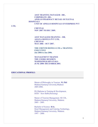 ASST TRAINING MANAGER - HR ,
CORPORATE- HR ,
APOLLO PHARMACY RETAIL OUTLETS &
HOSPITALS
UNIT OF APOLLO HOSPITALS ENTERPRISE PVT
LTD,
CHENNAI.
NOV 2007 TO DEC 2009.
ASST MANAGER-TRAINING – HR.
ASIANA HOTELS PVT LTD,
CHENNAI
MAY 2006 – OCT 2007.
THE CHENTH HOTELS LTD as TRAINING
EXECUTIVE
Jan 2004 to Jun 2006.
MANAGEMENT TRAINEE
THE COORG RESORTS
MADEKERI,KARNATAKA
JUNE 2000- DECEMBER 2003.
EDUCATIONAL PROFILE:
Master of Philosophy in Tourism. M. Phil
Madurai Kamaraj University,Madurai
2005-2006.
PG Diploma in Training & Development,
ISTD – New Delhi.(Pursuing)
Master of Tourism Management .M.T.M.,
Madurai Kamaraj University, Madurai.
2003 – 2005.
Bachelor of Science. B.Sc.
Hotel Management and Catering Technology,
Madurai Kamaraj University, Madurai.
1997 – 2000.
9
 