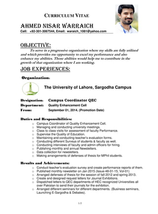 1-5
CURRICULUM VITAE
AHMED NISAR WARRAICH
Cell: +92-301-3067544, Email: waraich_1081@yahoo.com
OBJECTIVE:
To serve in a progressive organization where my skills are fully utilized
and which provides me opportunity to excel my performance and also
enhance my abilities. Those abilities would help me to contribute in the
growth of that organization where I am working.
Job EXPERIENCEs:
Organization:
The University of Lahore, Sargodha Campus
Designation: Campus Coordinator QEC
Department: Quality Enhancement Cell
From: September 01, 2014. (Promotion Date)
Duties and Responsibilities:
o Campus Coordinator of Quality Enhancement Cell.
o Managing and conducting university meetings.
o Class to class visits for assessment of faculty Performance.
o Supervise the Quality of Education.
o Maintaining and conducting teacher’s evaluation forms.
o Conducting different Surveys of students & faculty as well.
o Conducting interviews of faculty and admin officers for hiring.
o Publishing monthly and annual Newsletters.
o Data collection for newsletters.
o Making arrangements of defenses of thesis for MPhil students.
Results and Achievements:
o Conduct teacher’s evaluation survey and create performance reports of them.
o Published monthly newsletter on Jan 2015 (Issue-48-01-15, Vol-01)
o Arranged defenses of thesis for the session of fall 2012 and spring 2013.
o Create and designed request letters for Journal Exhibitions.
o Dispatched letters to QEC departments of HEC recognized Universities all
over Pakistan to send their journals for the exhibition.
o Arranged different seminars for different departments. (Business seminars,
Launching E-Sargodha & Debates).
 