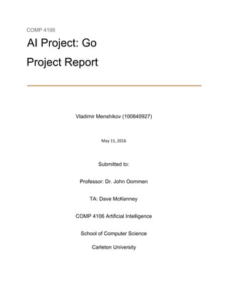 COMP 4106 
AI Project: Go 
Project Report 
 
 
Vladimir Menshikov (100840927) 
 
 
May 15, 2016 
 
 
Submitted to: 
Professor: Dr. John Oommen 
TA: Dave McKenney 
COMP 4106 Artificial Intelligence 
School of Computer Science 
Carleton University 
 
 
