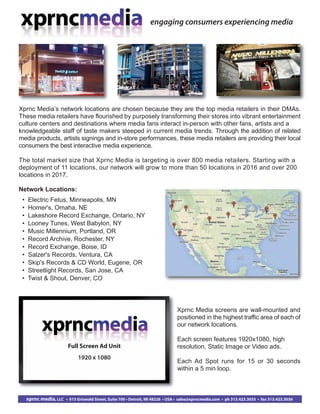 Network Locations:
• Electric Fetus, Minneapolis, MN
• Homer's, Omaha, NE
• Lakeshore Record Exchange, Ontario, NY
• Looney Tunes, West Babylon, NY
• Music Millennium, Portland, OR
• Record Archive, Rochester, NY
• Record Exchange, Boise, ID
• Salzer's Records, Ventura, CA
• Skip's Records & CD World, Eugene, OR
• Streetlight Records, San Jose, CA
• Twist & Shout, Denver, CO
engaging consumers experiencing media
xprnc media, LLC • 615 Griswold Street, Suite 700 • Detroit, MI 48226 • USA • sales@xprncmedia.com • ph 313.423.3035 • fax 313.423.3036
Xprnc Media’s network locations are chosen because they are the top media retailers in their DMAs.
These media retailers have flourished by purposely transforming their stores into vibrant entertainment
culture centers and destinations where media fans interact in-person with other fans, artists and a
knowledgeable staff of taste makers steeped in current media trends. Through the addition of related
media products, artists signings and in-store performances, these media retailers are providing their local
consumers the best interactive media experience.
The total market size that Xprnc Media is targeting is over 800 media retailers. Starting with a
deployment of 11 locations, our network will grow to more than 50 locations in 2016 and over 200
locations in 2017.
Xprnc Media screens are wall-mounted and
positioned in the highest traffic area of each of
our network locations.
Each screen features 1920x1080, high
resolution, Static Image or Video ads.
Each Ad Spot runs for 15 or 30 seconds
within a 5 min loop.
Full Screen Ad Unit
1920 x 1080
 