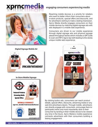 engaging consumers experiencing media
xprnc media, LLC • 615 Griswold Street, Suite 700 • Detroit, MI 48226 • USA • sales@xprncmedia.com • ph 313.423.3035 • fax 313.423.3036
Reaching mobile devices is a priority for retailers
who want to better inform their consumers about
in-store products, special offers and discounts, and
for advertisers wishing to make a lasting impression.
Xprnc Media directly engages consumers on their
mobile devices by matching digital signage ads with
ads displayed in a mobile web experience.
Consumers are driven to our mobile experience
through digital signage ads and physical signage
placed throughout stores which includes a QR Code
to scan and NFC tag to tap both leading to the stores
unique mobile web experience.
By clicking button ads, consumers can reach product
details, special offers, discounts, streaming media or any
web link advertisers desire. Through mobile, advertisers
can directly engage with consumers, encourage them to
participate online and most importantly stick to their
consumer by landing in their mobile device to be viewed
any time in the future. Xprnc Media’s mobile experience
connects advertisers with their consumers building a
lasting engagement.
Digital Signage Mobile Ad
In-Store Mobile Signage
 