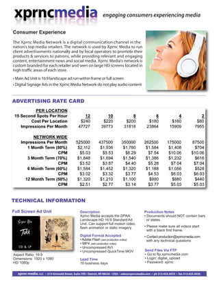 Aspect Ratio: 16:9
Dimensions: 1920 x 1080
HD 1080p
TECHNICAL INFORMATION
Full Screen Ad Unit
Send Files Via FTP
• Go to ftp.xprncmedia.com
• Login: digital_upload
• Password: xprnc
Production Notes
• Documents should NOT contain bars
or slates.
• Please make sure all videos start
with a black first frame.
• Contact production@xprncmedia.com
with any technical questions
Consumer Experience
The Xprnc Media Network is a digital communication channel in the
nation's top media retailers. The network is used by Xprnc Media to run
client advertisements nationally and by local operators to promote their
products & services to patrons, while providing relevant and engaging
content, entertainment news and social media. Xprnc Media's network is
custom branded for each retailer and seen on large HD screens located in
high traﬃc areas of each store.
• Main Ad Unit is 16:9 landscape ad run within frame or full screen
• Digital Signage Ads in the Xprnc Media Network do not play audio content
engaging consumers experiencing media
xprnc media, LLC • 615 Griswold Street, Suite 700 • Detroit, MI 48226 • USA • sales@xprncmedia.com • ph 313.423.3035 • fax 313.423.3036
ADVERTISING RATE CARD
Description
Xprnc Media accepts the DPAA
Landscape HD 16:9 Standard Ad
Unit. Can support full motion video,
flash animation or static imagery.
Digital Format Accepted
•Adobe Flash (see production notes)
• MP4 (see production notes)
• Uncompressed AVI
• Uncompressed QuickTime MOV
Lead Time
10 business days
 