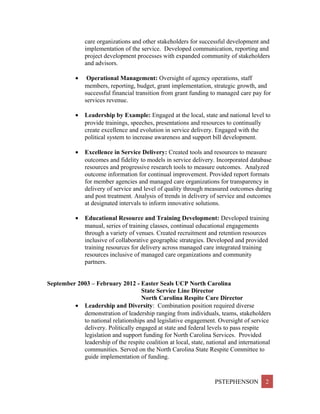 care organizations and other stakeholders for successful development and
implementation of the service. Developed communication, reporting and
project development processes with expanded community of stakeholders
and advisors.
• Operational Management: Oversight of agency operations, staff
members, reporting, budget, grant implementation, strategic growth, and
successful financial transition from grant funding to managed care pay for
services revenue.
• Leadership by Example: Engaged at the local, state and national level to
provide trainings, speeches, presentations and resources to continually
create excellence and evolution in service delivery. Engaged with the
political system to increase awareness and support bill development.
• Excellence in Service Delivery: Created tools and resources to measure
outcomes and fidelity to models in service delivery. Incorporated database
resources and progressive research tools to measure outcomes. Analyzed
outcome information for continual improvement. Provided report formats
for member agencies and managed care organizations for transparency in
delivery of service and level of quality through measured outcomes during
and post treatment. Analysis of trends in delivery of service and outcomes
at designated intervals to inform innovative solutions.
• Educational Resource and Training Development: Developed training
manual, series of training classes, continual educational engagements
through a variety of venues. Created recruitment and retention resources
inclusive of collaborative geographic strategies. Developed and provided
training resources for delivery across managed care integrated training
resources inclusive of managed care organizations and community
partners.
September 2003 – February 2012 - Easter Seals UCP North Carolina
State Service Line Director
North Carolina Respite Care Director
• Leadership and Diversity: Combination position required diverse
demonstration of leadership ranging from individuals, teams, stakeholders
to national relationships and legislative engagement. Oversight of service
delivery. Politically engaged at state and federal levels to pass respite
legislation and support funding for North Carolina Services. Provided
leadership of the respite coalition at local, state, national and international
communities. Served on the North Carolina State Respite Committee to
guide implementation of funding.
PSTEPHENSON 2
 