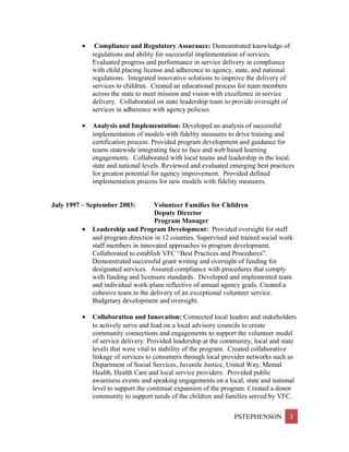 • Compliance and Regulatory Assurance: Demonstrated knowledge of
regulations and ability for successful implementation of services.
Evaluated progress and performance in service delivery in compliance
with child placing license and adherence to agency, state, and national
regulations. Integrated innovative solutions to improve the delivery of
services to children. Created an educational process for team members
across the state to meet mission and vision with excellence in service
delivery. Collaborated on state leadership team to provide oversight of
services in adherence with agency policies.
• Analysis and Implementation: Developed an analysis of successful
implementation of models with fidelity measures to drive training and
certification process. Provided program development and guidance for
teams statewide integrating face to face and web based learning
engagements. Collaborated with local teams and leadership in the local,
state and national levels. Reviewed and evaluated emerging best practices
for greatest potential for agency improvement. Provided defined
implementation process for new models with fidelity measures.
July 1997 – September 2003: Volunteer Families for Children
Deputy Director
Program Manager
• Leadership and Program Development: Provided oversight for staff
and program direction in 12 counties. Supervised and trained social work
staff members in innovated approaches to program development.
Collaborated to establish VFC “Best Practices and Procedures”.
Demonstrated successful grant writing and oversight of funding for
designated services. Assured compliance with procedures that comply
with funding and licensure standards. Developed and implemented team
and individual work-plans reflective of annual agency goals. Created a
cohesive team in the delivery of an exceptional volunteer service.
Budgetary development and oversight.
• Collaboration and Innovation: Connected local leaders and stakeholders
to actively serve and lead on a local advisory councils to create
community connections and engagements to support the volunteer model
of service delivery. Provided leadership at the community, local and state
levels that were vital to stability of the program. Created collaborative
linkage of services to consumers through local provider networks such as
Department of Social Services, Juvenile Justice, United Way, Mental
Health, Health Care and local service providers. Provided public
awareness events and speaking engagements on a local, state and national
level to support the continual expansion of the program. Created a donor
community to support needs of the children and families served by VFC.
PSTEPHENSON 3
 