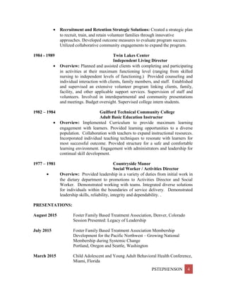 • Recruitment and Retention Strategic Solutions: Created a strategic plan
to recruit, train, and retain volunteer families through innovative
approaches. Developed outcome measures to evaluate program success.
Utilized collaborative community engagements to expand the program.
1984 - 1989 Twin Lakes Center
Independent Living Director
• Overview: Planned and assisted clients with completing and participating
in activities at their maximum functioning level (ranging from skilled
nursing to independent levels of functioning.) Provided counseling and
individual interaction with clients, family members, and staff. Established
and supervised an extensive volunteer program linking clients, family,
facility, and other applicable support services. Supervision of staff and
volunteers. Involved in interdepartmental and community presentations
and meetings. Budget oversight. Supervised college intern students.
1982 – 1984 Guilford Technical Community College
Adult Basic Education Instructor
• Overview: Implemented Curriculum to provide maximum learning
engagement with learners. Provided learning opportunities to a diverse
population. Collaboration with teachers to expand instructional resources.
Incorporated individual teaching techniques to resonate with learners for
most successful outcome. Provided structure for a safe and comfortable
learning environment. Engagement with administrators and leadership for
continual skill development.
1977 – 1981 Countryside Manor
Social Worker / Activities Director
• Overview: Provided leadership in a variety of duties from initial work in
the dietary department to promotions to Activities Director and Social
Worker. Demonstrated working with teams. Integrated diverse solutions
for individuals within the boundaries of service delivery. Demonstrated
leadership skills, reliability, integrity and dependability. .
PRESENTATIONS:
August 2015 Foster Family Based Treatment Association, Denver, Colorado
Session Presented: Legacy of Leadership
July 2015 Foster Family Based Treatment Association Membership
Development for the Pacific Northwest – Growing National
Membership during Systemic Change
Portland, Oregon and Seattle, Washington
March 2015 Child Adolescent and Young Adult Behavioral Health Conference,
Miami, Florida
PSTEPHENSON 4
 