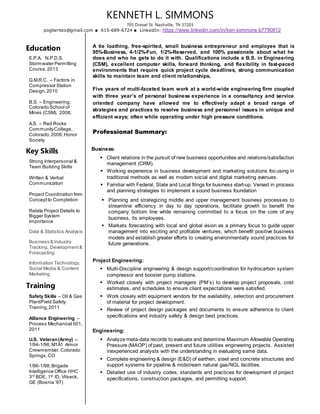 KENNETH L. SIMMONS
705 Drexel St. Nashville, TN 37203
poglwrites@gmail.com 615-689-6724 LinkedIn: https://www.linkedin.com/in/ken-simmons-b7790812
Education
E.P.A. N.P.D.S.
Stormwater Permitting
Course,2013
G.M.R.C. – Factors in
Compressor Station
Design,2010
B.S. – Engineering;
Colorado School of
Mines (CSM), 2008;
A.S. – Red Rocks
CommunityCollege,
Colorado,2006;Honor
Society
Key Skills
Strong Interpersonal &
Team Building Skills
Written & Verbal
Communication
Project Coordination from
Conceptto Completion
Relate Project Details to
Bigger System
Importance
Data & Statistics Analysis
Business & Industry
Tracking, Development &
Forecasting
Information Technology,
Social Media & Content
Marketing
Training
Safety Skills – Oil & Gas
Plant/Field Safety
Training,2011
Alliance Engineering –
Process Mechanical 501,
2011
U.S. Veteran(Army) --
1/94-1/96;M1A1 Armor
Crewmember,Colorado
Springs,CO
1/96-1/98;Brigade
Intelligence Office HHC
3rd
BDE, 1st
ID, Vilseck,
GE (Bosnia ’97)
A tie loathing, free-spirited, small business entrepreneur and employee that is
95%-Business, 4-1/2%-Fun, 1/2%-Reserved, and 100% passionate about what he
does and who he gets to do it with. Qualifications include a B.S. in Engineering
(CSM), excellent computer skills, forward thinking, and flexibility in fast-paced
environments that require quick project cycle deadlines, strong communication
skills to maintain team and client relationships,
Five years of multi-faceted team work at a world-wide engineering firm coupled
with three year’s of personal business experience in a consultancy and service
oriented company have allowed me to effectively adapt a broad range of
strategies and practices to resolve business and personnel issues in unique and
efficient ways; often while operating under high pressure conditions.
Professional Summary:
Business:
 Client relations in the pursuit of new business opportunities and relations/satisfaction
management (CRM).
 Working experience in business development and marketing solutions focusing in
traditional methods as well as modern social and digital marketing avenues.
 Familiar with Federal, State and Local filings for business start-up. Versed in process
and planning strategies to implement a sound business foundation
 Planning and strategizing middle and upper management business processes to
streamline efficiency in day to day operations, facilitate growth to benefit the
company bottom line while remaining committed to a focus on the core of any
business, its employees.
 Markets forecasting with local and global vision as a primary focus to guide upper
management into exciting and profitable ventures, which benefit positive business
models and establish greater efforts to creating environmentally sound practices for
future generations.
Project Engineering:
 Multi-Discipline engineering & design support/coordination for hydrocarbon system
compressor and booster pump stations.
 Worked closely with project managers (PM’s) to develop project proposals, cost
estimates, and schedules to ensure client expectations were satisfied.
 Work closely with equipment vendors for the availability, selection and procurement
of material for project development.
 Review of project design packages and documents to ensure adherence to client
specifications and industry safety & design best practices.
Engineering:
 Analyze meta-data records to evaluate and determine Maximum Allowable Operating
Pressure (MAOP) of past, present and future utilities engineering projects. Assisted
inexperienced analysts with the understanding in evaluating same data.
 Complete engineering & design (E&D) of earthen, steel and concrete structures and
support systems for pipeline & midstream natural gas/NGL facilities.
 Detailed use of industry codes, standards and practices for development of project
specifications, construction packages, and permitting support.
 