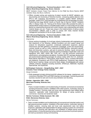 Civil & Structural Engineering – Technical Consultant I; 10/11 – 05/12
Alliance Wood Group Engineering; Denver, Colorado
MAOP Validation Analyst: Project Team Member for the PG&E San Bruno Pipeline MAOP
Validation Study, San Bruno, California
 Efforts included sorting and analyzing of project records for MAOP validation use,
documenting and structuring of historical records, composing pipeline feature’s lists
(PFL’s) with supporting documentation to complete pipeline MAOP verification
packages, review of PFL build packages for completeness and recognizable accuracy.
Performing final stage QA/QC checks at Pacific Gas & Electrics’ MAOP Validation
office in Walnut Creek, CA. Training at the Walnut Creek office provided the ability to
oversee MAOP analyst teams to complete project needs in a more timely and accurate
fashion by implementing historical and current industry code understanding and vendor
material design and use. Project was unique in the implementation of various project
documentation software used in order to comply with newly enacted records
management procedures for the oil & gas industry.
Civil & Structural Engineering – Technical Consultant I; 10/08 – 10/11
Alliance Wood Group Engineering; Denver, Colorado
Engineering:
 Strong working knowledge of oil and gas industry fundamentals with engineering and
field experience of the following: detailed foundation and skid support design and
analysis for dehydration equipment, condensate stabilization equipment, pipeline
transmission and field gathering compression (centrifugal, screw and reciprocating),
custody transfer as well as check measurement M&R facilities, odorization vessels,
flares and blow-down systems, well pad oil production facilities, liquids removal and
storage vessels, measurement. Extensive working knowledge of applicable codes and
regulations (API, AISC, ASCE, IBC, CFR, etc.), civil and structural construction
specifications, and engineering calculations. Complete C&S IFC package development
and environmental permitting packages for various states within the U.S. (Colorado,
North Dakota, New Mexico, Pennsylvania, West Virginia, Texas, Louisiana, Minnesota,
and Alabama). Experience with PFD & P&ID development, Equipment data sheets,
facility layout / spacing / design, and anchor block design. Knowledgeable with various
software analyses programs including AutoCAD, STAAD.pro, MathCAD, KeyWall,
SpectraPave, and HydroCAD.
Self Employed Contractor – Design/Drafting; 04/07 – 09/07
Innovative Power & Design; Parker, Colorado
Design Contractor:
 Skills developed included utilizing AutoCAD software for the design, development, and
corrections of facilities PFD’s and P&ID drawings and packages, maintaining personal
business records for work and income documentation and recording.
Plumber – Apprentice; 6/00 – 10/02
Black Hawk Plumbing; Waterloo, Iowa
Plumber:
Tasks included installation and troubleshooting of industrial, commercial and residential
plumbing and process systems, installation of fire relief systems, hydrostatic testing of
installed systems. Ensuring state and local code requirements were fulfilled before
inspection, applicable code implementation for design of piping systems for
commercial, industrial and residential needs.
Service Technician / Welder Assistant; 7/98 – 5/00
W.B.C. Mechanical; Waterloo, Iowa
Service Technician:
 Tasks included installation and troubleshooting of commercial and industrial medium and
high pressure process systems, installation of fire relief systems, hydrostatic testing of
installed systems, ensuring state and local code requirements were met before
inspection, applicable code implementation for design of piping systems for commercial
and industrial. Assisting with fabrication and installation of welded piping systems,
implementation of industrial electrical wiring methods and practices for process systems,
and start-up assistance during commissioning.
 