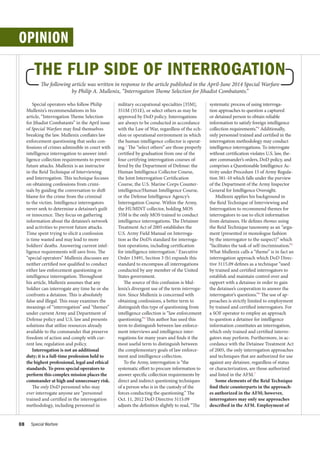 OPINION
The following article was written in response to the article published in the April-June 2014 Special Warfare
by Philip A. Mullenix, “Interrogation Theme Selection for Jihadist Combatants.”
THE FLIP SIDE OF INTERROGATION
Special operators who follow Philip
Mullenix’s recommendations in his
article, “Interrogation Theme Selection
for Jihadist Combatants” in the April issue
of Special Warfare may find themselves
breaking the law. Mullenix conflates law
enforcement questioning that seeks con-
fessions of crimes admissible in court with
intelligence interrogation to answer intel-
ligence collection requirements to prevent
future attacks. Mullenix is an instructor
in the Reid Technique of Interviewing
and Interrogation. This technique focuses
on obtaining confessions from crimi-
nals by guiding the conversation to shift
blame for the crime from the criminal
to the victim. Intelligence interrogators
never seek to determine a detainee’s guilt
or innocence. They focus on gathering
information about the detainee’s network
and activities to prevent future attacks.
Time spent trying to elicit a confession
is time wasted and may lead to more
Soldiers’ deaths. Answering current intel-
ligence requirements will save lives. The
“special operators” Mullenix discusses are
neither certified nor qualified to conduct
either law enforcement questioning or
intelligence interrogation. Throughout
his article, Mullenix assumes that any
Soldier can interrogate any time he or she
confronts a detainee. This is absolutely
false and illegal. This essay examines the
meanings of “interrogation” and “themes”
under current Army and Department of
Defense policy and U.S. law and presents
solutions that utilize resources already
available to the commander that preserve
freedom of action and comply with cur-
rent law, regulation and policy.
Interrogation is not an additional
duty; it is a full-time profession held to
the highest professional, legal and ethical
standards. To press special operators to
perform this complex mission places the
commander at high and unnecessary risk.
The only DoD personnel who may
ever interrogate anyone are “personnel
trained and certified in the interrogation
methodology, including personnel in
military occupational specialties [35M],
351M (351E), or select others as may be
approved by DoD policy. Interrogations
are always to be conducted in accordance
with the Law of War, regardless of the ech-
elon or operational environment in which
the human intelligence collector is operat-
ing.1
The “select others” are those properly
certified by graduation from one of the
four certifying interrogation courses of-
fered by the Department of Defense: the
Human Intelligence Collector Course,
the Joint Interrogation Certification
Course, the U.S. Marine Corps Counter-
intelligence/Human Intelligence Course,
or the Defense Intelligence Agency’s
Interrogation Course. Within the Army,
the HUMINT collector, holding MOS
35M is the only MOS trained to conduct
intelligence interrogations. The Detainee
Treatment Act of 2005 establishes the
U.S. Army Field Manual on Interroga-
tion as the DoD’s standard for interroga-
tion operations, including certification
for intelligence interrogation.2
Executive
Order 13491, Section 3 (b) expands this
standard to encompass all interrogations
conducted by any member of the United
States government.
The source of this confusion is Mul-
lenix’s divergent use of the term interroga-
tion. Since Mullenix is concerned with
obtaining confessions, a better term to
distinguish this type of questioning from
intelligence collection is “law enforcement
questioning.”3
This author has used this
term to distinguish between law enforce-
ment interviews and intelligence inter-
rogations for many years and finds it the
most useful term to distinguish between
the complementary goals of law enforce-
ment and intelligence collection.
To the Army, interrogation is “the
systematic effort to procure information to
answer specific collection requirements by
direct and indirect questioning techniques
of a person who is in the custody of the
forces conducting the questioning.” The
Oct. 11, 2012 DoD Directive 3115.09
adjusts the definition slightly to read, “The
systematic process of using interroga-
tion approaches to question a captured
or detained person to obtain reliable
information to satisfy foreign intelligence
collection requirements.”4
Additionally,
only personnel trained and certified in the
interrogation methodology may conduct
intelligence interrogations. To interrogate
without certification violates U.S. law, the-
ater commander’s orders, DoD policy, and
comprises a Questionable Intelligence Ac-
tivity under Procedure 15 of Army Regula-
tion 381-10 which falls under the purview
of the Department of the Army Inspector
General for Intelligence Oversight.
Mullenix applies his background in
the Reid Technique of Interviewing and
Interrogation to recommend themes for
interrogators to use to elicit information
from detainees. He defines themes using
the Reid Technique taxonomy as an “argu-
ment (presented in monologue fashion
by the interrogator to the suspect)” which
“facilitates the task of self-incrimination.”5
What Mullenix calls a “theme” is in fact an
interrogation approach which DoD Direc-
tive 3115.09 defines as a technique “used
by trained and certified interrogators to
establish and maintain control over and
rapport with a detainee in order to gain
the detainee’s cooperation to answer the
interrogator’s questions.”6
The use of ap-
proaches is strictly limited to employment
by trained and certified interrogators. For
a SOF operator to employ an approach
to question a detainee for intelligence
information constitutes an interrogation,
which only trained and certified interro-
gators may perform. Furthermore, in ac-
cordance with the Detainee Treatment Act
of 2005, the only interrogation approaches
and techniques that are authorized for use
against any detainee, regardless of status
or characterization, are those authorized
and listed in the AFM.7
Some elements of the Reid Technique
find their counterparts in the approach-
es authorized in the AFM; however,
interrogators may only use approaches
described in the AFM. Employment of
08 Special Warfare
 