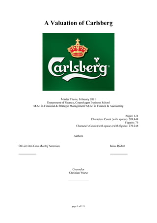 page 1 of 151
A Valuation of Carlsberg
Master Thesis, February 2011
Department of Finance, Copenhagen Business School
M.Sc. in Financial & Strategic Management/ M.Sc. in Finance & Accounting
Pages: 121
Characters Count (with spaces): 209.448
Figures: 76
Characters Count (with spaces) with figures: 270.248
Authors
Olivier Don Cato Meelby Sørensen Janus Rudolf
____________ ____________
Counselor
Christian Wurtz
______________
 