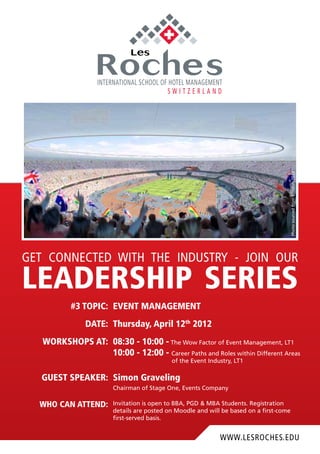 www.lesroches.edu
get connected with the industry - join our
leadership series
#3 topic: event management
Date: Thursday, April 12th
2012
workshops at: 08:30 - 10:00 - The Wow Factor of Event Management, LT1
10:00 - 12:00 - Career Paths and Roles within Different Areas
of the Event Industry, LT1
GUESt speaker: Simon Graveling
Chairman of Stage One, Events Company
Who can attend: Invitation is open to BBA, PGD & MBA Students. Registration
details are posted on Moodle and will be based on a first-come
first-served basis.
PhotosourcedfromLondon2012
 