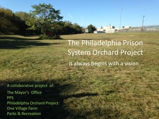 The Philadelphia Prison 
System Orchard Project 
it always begins with a vision … 
A collaborative project of: 
The Mayor’s Office 
PPS 
Philadelphia Orchard Project 
One Village Farm 
Parks & Recreation 
 