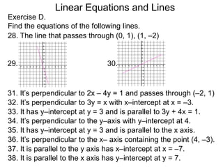 Linear Equations and Lines
Exercise D.
Find the equations of the following lines.
28. The line that passes through (0, 1), (1, –2)
31. It’s perpendicular to 2x – 4y = 1 and passes through (–2, 1)
29. 30.
32. It’s perpendicular to 3y = x with x–intercept at x = –3.
33. It has y–intercept at y = 3 and is parallel to 3y + 4x = 1.
34. It’s perpendicular to the y–axis with y–intercept at 4.
35. It has y–intercept at y = 3 and is parallel to the x axis.
36. It’s perpendicular to the x– axis containing the point (4, –3).
37. It is parallel to the y axis has x–intercept at x = –7.
38. It is parallel to the x axis has y–intercept at y = 7.
 