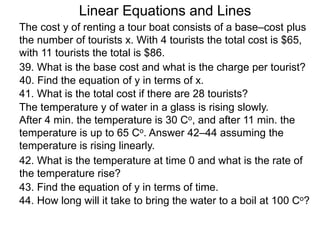 Linear Equations and Lines
The cost y of renting a tour boat consists of a base–cost plus
the number of tourists x. With 4 tourists the total cost is $65,
with 11 tourists the total is $86.
39. What is the base cost and what is the charge per tourist?
40. Find the equation of y in terms of x.
41. What is the total cost if there are 28 tourists?
The temperature y of water in a glass is rising slowly.
After 4 min. the temperature is 30 Co, and after 11 min. the
temperature is up to 65 Co. Answer 42–44 assuming the
temperature is rising linearly.
42. What is the temperature at time 0 and what is the rate of
the temperature rise?
43. Find the equation of y in terms of time.
44. How long will it take to bring the water to a boil at 100 Co?
 