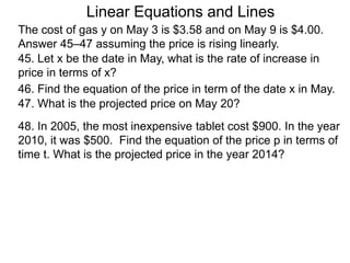 Linear Equations and Lines
The cost of gas y on May 3 is $3.58 and on May 9 is $4.00.
Answer 45–47 assuming the price is rising linearly.
45. Let x be the date in May, what is the rate of increase in
price in terms of x?
46. Find the equation of the price in term of the date x in May.
47. What is the projected price on May 20?
48. In 2005, the most inexpensive tablet cost $900. In the year
2010, it was $500. Find the equation of the price p in terms of
time t. What is the projected price in the year 2014?
 