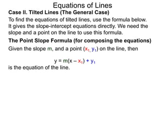 Equations of Lines
Case II. Tilted Lines (The General Case)
To find the equations of tilted lines, use the formula below.
It gives the slope-intercept equations directly. We need the
slope and a point on the line to use this formula.
Given the slope m, and a point (x1, y1) on the line, then
The Point Slope Formula (for composing the equations)
y = m(x – x1) + y1
is the equation of the line.
 