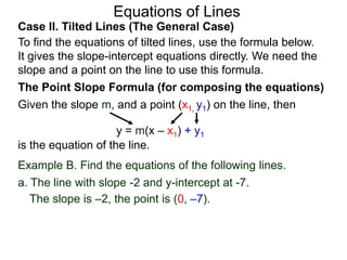 Equations of Lines
Case II. Tilted Lines (The General Case)
To find the equations of tilted lines, use the formula below.
It gives the slope-intercept equations directly. We need the
slope and a point on the line to use this formula.
Given the slope m, and a point (x1, y1) on the line, then
The Point Slope Formula (for composing the equations)
y = m(x – x1) + y1
is the equation of the line.
The slope is –2, the point is (0, –7).
Example B. Find the equations of the following lines.
a. The line with slope -2 and y-intercept at -7.
 