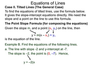 Equations of Lines
Case II. Tilted Lines (The General Case)
To find the equations of tilted lines, use the formula below.
It gives the slope-intercept equations directly. We need the
slope and a point on the line to use this formula.
Given the slope m, and a point (x1, y1) on the line, then
The Point Slope Formula (for composing the equations)
y = m(x – x1) + y1
is the equation of the line.
The slope is –2, the point is (0, –7). Hence,
y = –2(x
Example B. Find the equations of the following lines.
a. The line with slope -2 and y-intercept at -7.
 