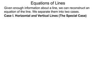 Given enough information about a line, we can reconstruct an
equation of the line. We separate them into two cases.
Case I. Horizontal and Vertical Lines (The Special Case)
Equations of Lines
 