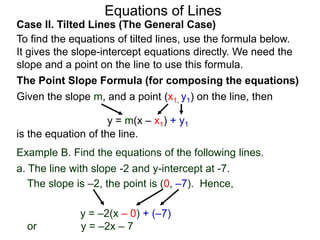 Equations of Lines
Case II. Tilted Lines (The General Case)
To find the equations of tilted lines, use the formula below.
It gives the slope-intercept equations directly. We need the
slope and a point on the line to use this formula.
Given the slope m, and a point (x1, y1) on the line, then
The Point Slope Formula (for composing the equations)
y = m(x – x1) + y1
is the equation of the line.
The slope is –2, the point is (0, –7). Hence,
y = –2(x – 0) + (–7)
or y = –2x – 7
Example B. Find the equations of the following lines.
a. The line with slope -2 and y-intercept at -7.
 