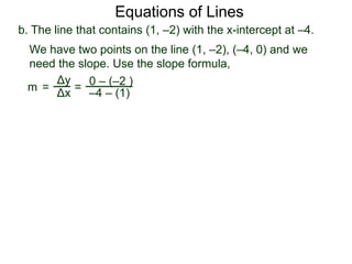 b. The line that contains (1, –2) with the x-intercept at –4.
Δy
Δx
0 – (–2 )
–4 – (1)=
We have two points on the line (1, –2), (–4, 0) and we
need the slope. Use the slope formula,
m =
Equations of Lines
 
