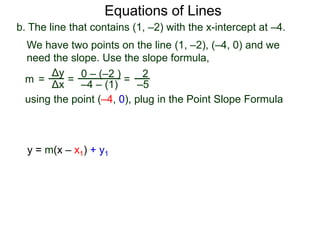 b. The line that contains (1, –2) with the x-intercept at –4.
Δy
Δx
0 – (–2 )
–4 – (1)
2
–5=
We have two points on the line (1, –2), (–4, 0) and we
need the slope. Use the slope formula,
=
using the point (–4, 0), plug in the Point Slope Formula
m =
Equations of Lines
y = m(x – x1) + y1
 