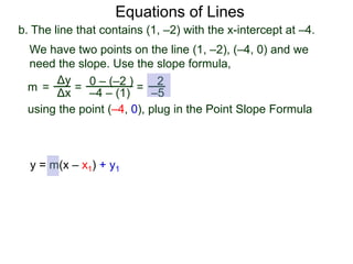 b. The line that contains (1, –2) with the x-intercept at –4.
Δy
Δx
0 – (–2 )
–4 – (1)
2
–5=
We have two points on the line (1, –2), (–4, 0) and we
need the slope. Use the slope formula,
=
using the point (–4, 0), plug in the Point Slope Formula
m =
Equations of Lines
y = m(x – x1) + y1
 