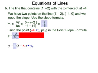 b. The line that contains (1, –2) with the x-intercept at –4.
Δy
Δx
0 – (–2 )
–4 – (1)
2
–5=
y =
We have two points on the line (1, –2), (–4, 0) and we
need the slope. Use the slope formula,
=
using the point (–4, 0), plug in the Point Slope Formula
5
–2
(x – (–4)) + 0
m =
Equations of Lines
y = m(x – x1) + y1
 