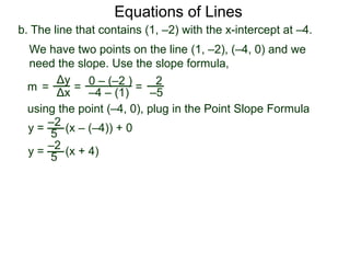 b. The line that contains (1, –2) with the x-intercept at –4.
Δy
Δx
0 – (–2 )
–4 – (1)
2
–5=
y =
We have two points on the line (1, –2), (–4, 0) and we
need the slope. Use the slope formula,
=
using the point (–4, 0), plug in the Point Slope Formula
5
–2
(x – (–4)) + 0
m =
y = (x + 4)
5
–2
Equations of Lines
 
