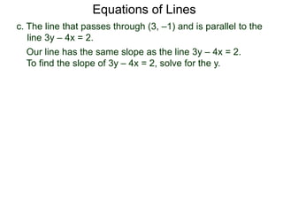 c. The line that passes through (3, –1) and is parallel to the
line 3y – 4x = 2.
Equations of Lines
Our line has the same slope as the line 3y – 4x = 2.
To find the slope of 3y – 4x = 2, solve for the y.
 