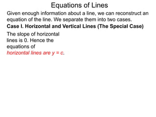 Given enough information about a line, we can reconstruct an
equation of the line. We separate them into two cases.
The slope of horizontal
lines is 0. Hence the
equations of
horizontal lines are y = c.
Case I. Horizontal and Vertical Lines (The Special Case)
Equations of Lines
 
