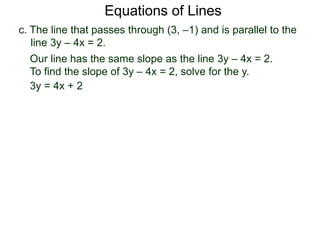 c. The line that passes through (3, –1) and is parallel to the
line 3y – 4x = 2.
Equations of Lines
Our line has the same slope as the line 3y – 4x = 2.
To find the slope of 3y – 4x = 2, solve for the y.
3y = 4x + 2
 