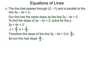 c. The line that passes through (3, –1) and is parallel to the
line 3y – 4x = 2.
4
3
Equations of Lines
Our line has the same slope as the line 3y – 4x = 2.
To find the slope of 3y – 4x = 2, solve for the y.
Therefore the slope of the line 3y – 4x = 2 is .
3y = 4x + 2
y =
4
3 x + 2
3
So our line has slope .4
3
 