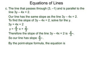 c. The line that passes through (3, –1) and is parallel to the
line 3y – 4x = 2.
4
3
Equations of Lines
Our line has the same slope as the line 3y – 4x = 2.
To find the slope of 3y – 4x = 2, solve for the y.
Therefore the slope of the line 3y – 4x = 2 is .
3y = 4x + 2
y =
4
3 x + 2
3
By the point-slope formula, the equation is
So our line has slope .4
3
 