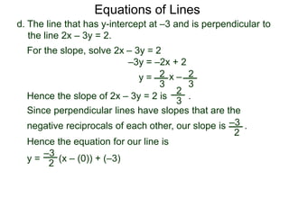 d. The line that has y-intercept at –3 and is perpendicular to
the line 2x – 3y = 2.
2
3
Equations of Lines
For the slope, solve 2x – 3y = 2
–3y = –2x + 2
y = 2
3
x –
Hence the slope of 2x – 3y = 2 is .
2
3
Hence the equation for our line is
y = (x – (0)) + (–3)
–3
2
Since perpendicular lines have slopes that are the
negative reciprocals of each other, our slope is .–3
2
 