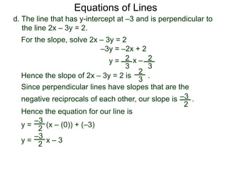 d. The line that has y-intercept at –3 and is perpendicular to
the line 2x – 3y = 2.
2
3
Equations of Lines
For the slope, solve 2x – 3y = 2
–3y = –2x + 2
y = 2
3
x –
Hence the slope of 2x – 3y = 2 is .
2
3
Hence the equation for our line is
y = (x – (0)) + (–3)
–3
2
y = x – 3
–3
2
Since perpendicular lines have slopes that are the
negative reciprocals of each other, our slope is .–3
2
 