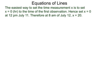 Equations of Lines
The easiest way to set the time measurement x is to set
x = 0 (hr) to the time of the first observation. Hence set x = 0
at 12 pm July 11. Therefore at 8 am of July 12, x = 20.
 
