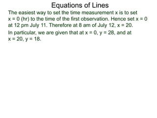 Equations of Lines
The easiest way to set the time measurement x is to set
x = 0 (hr) to the time of the first observation. Hence set x = 0
at 12 pm July 11. Therefore at 8 am of July 12, x = 20.
In particular, we are given that at x = 0, y = 28, and at
x = 20, y = 18.
 