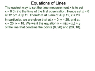 Equations of Lines
The easiest way to set the time measurement x is to set
x = 0 (hr) to the time of the first observation. Hence set x = 0
at 12 pm July 11. Therefore at 8 am of July 12, x = 20.
In particular, we are given that at x = 0, y = 28, and at
x = 20, y = 18. We want the equation y = m(x – x1) + y1
of the line that contains the points (0, 28) and (20, 18).
 