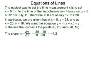 The slope m = = = –1/2
Δy
Δx
28 – 18
0 – 20
Equations of Lines
The easiest way to set the time measurement x is to set
x = 0 (hr) to the time of the first observation. Hence set x = 0
at 12 pm July 11. Therefore at 8 am of July 12, x = 20.
In particular, we are given that at x = 0, y = 28, and at
x = 20, y = 18. We want the equation y = m(x – x1) + y1
of the line that contains the points (0, 28) and (20, 18).
 