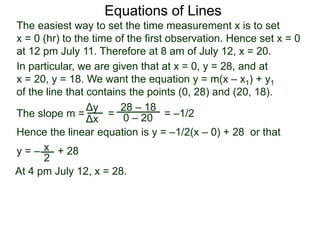 The slope m = = = –1/2
Hence the linear equation is y = –1/2(x – 0) + 28 or that
y = – + 28
Δy
Δx
28 – 18
0 – 20
2
Equations of Lines
The easiest way to set the time measurement x is to set
x = 0 (hr) to the time of the first observation. Hence set x = 0
at 12 pm July 11. Therefore at 8 am of July 12, x = 20.
In particular, we are given that at x = 0, y = 28, and at
x = 20, y = 18. We want the equation y = m(x – x1) + y1
of the line that contains the points (0, 28) and (20, 18).
x
At 4 pm July 12, x = 28.
 