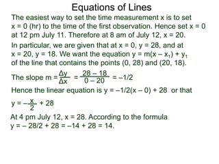 The slope m = = = –1/2
Hence the linear equation is y = –1/2(x – 0) + 28 or that
y = – + 28
Δy
Δx
28 – 18
0 – 20
2
Equations of Lines
The easiest way to set the time measurement x is to set
x = 0 (hr) to the time of the first observation. Hence set x = 0
at 12 pm July 11. Therefore at 8 am of July 12, x = 20.
In particular, we are given that at x = 0, y = 28, and at
x = 20, y = 18. We want the equation y = m(x – x1) + y1
of the line that contains the points (0, 28) and (20, 18).
x
At 4 pm July 12, x = 28. According to the formula
y = – 28/2 + 28 = –14 + 28 = 14.
 