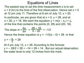 The slope m = = = –1/2
Hence the linear equation is y = –1/2(x – 0) + 28 or that
y = – + 28
Δy
Δx
28 – 18
0 – 20
2
Equations of Lines
The easiest way to set the time measurement x is to set
x = 0 (hr) to the time of the first observation. Hence set x = 0
at 12 pm July 11. Therefore at 8 am of July 12, x = 20.
In particular, we are given that at x = 0, y = 28, and at
x = 20, y = 18. We want the equation y = m(x – x1) + y1
of the line that contains the points (0, 28) and (20, 18).
x
At 4 pm July 12, x = 28. According to the formula
y = – 28/2 + 28 = –14 + 28 = 14. But our actual observation,
the water level is only 12 inches from the mark.
 